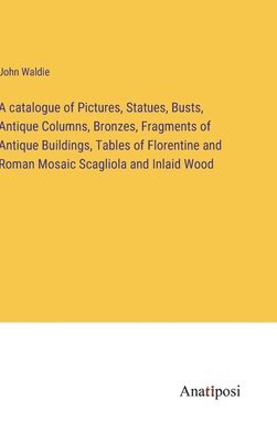 bokomslag A catalogue of Pictures, Statues, Busts, Antique Columns, Bronzes, Fragments of Antique Buildings, Tables of Florentine and Roman Mosaic Scagliola and Inlaid Wood