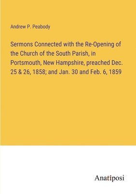 bokomslag Sermons Connected with the Re-Opening of the Church of the South Parish, in Portsmouth, New Hampshire, preached Dec. 25 & 26, 1858; and Jan. 30 and Feb. 6, 1859