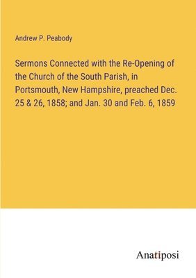 Sermons Connected with the Re-Opening of the Church of the South Parish, in Portsmouth, New Hampshire, preached Dec. 25 & 26, 1858; and Jan. 30 and Feb. 6, 1859 1