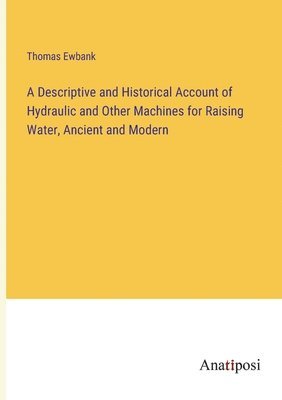 Descriptive and Historical Account of Hydraulic and Other Machines for Raising Water, Ancient and Modern