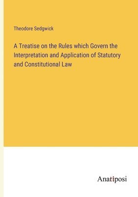 Treatise on the Rules which Govern the Interpretation and Application of Statutory and Constitutional Law