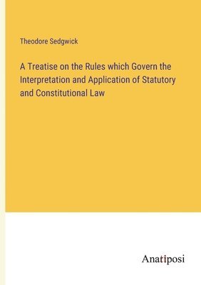 A Treatise on the Rules which Govern the Interpretation and Application of Statutory and Constitutional Law 1