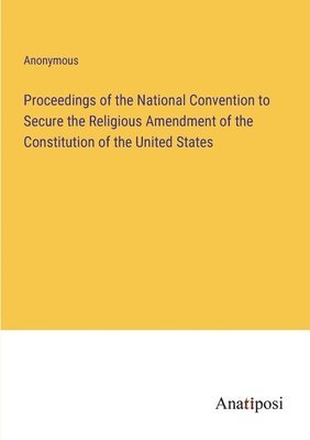 Proceedings of the National Convention to Secure the Religious Amendment of the Constitution of the United States 1