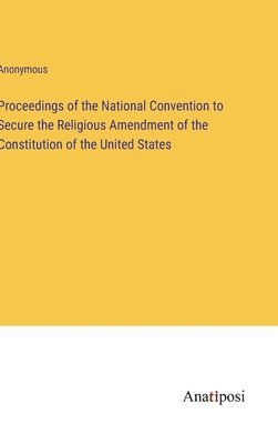 Proceedings of the National Convention to Secure the Religious Amendment of the Constitution of the United States 1