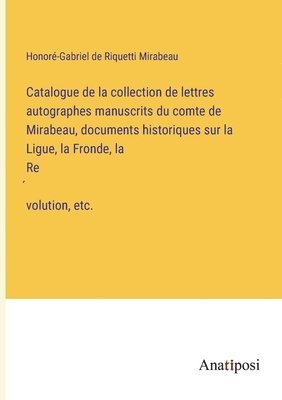 Catalogue de la collection de lettres autographes manuscrits du comte de Mirabeau, documents historiques sur la Ligue, la Fronde, la Révolution, etc.