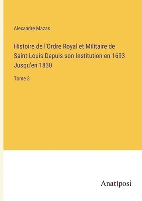 Alexandre Mazas - Histoire de l'Ordre Royal et Militaire de Saint-Louis Depuis son Institution en 1693 Jusqu'en 1830, Häftad