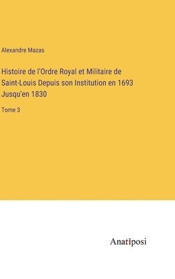 Alexandre Mazas - Histoire de l'Ordre Royal et Militaire de Saint-Louis Depuis son Institution en 1693 Jusqu'en 1830, Inbunden