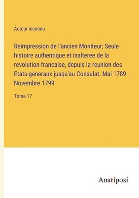 Reimpression de l'ancien Moniteur; Seule histoire authentique et inalteree de la revolution francaise, depuis la reunion des Etats-generaux jusqu'au Consulat. Mai 1789 - Novembre 1799 1