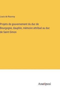 Projets de gouvernement du duc de Bourgogne, dauphin, mmoire attribu au duc de Saint-Simon 1