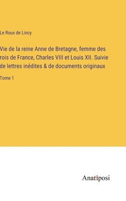 Vie de la reine Anne de Bretagne, femme des rois de France, Charles VIII et Louis XII. Suivie de lettres indites & de documents originaux 1