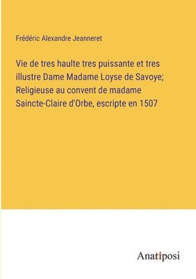 Vie de tres haulte tres puissante et tres illustre Dame Madame Loyse de Savoye; Religieuse au convent de madame Saincte-Claire d'Orbe, escripte en 1507 1