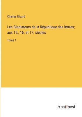 Les Gladiateurs de la Rpublique des lettres; aux 15., 16. et 17. sicles 1