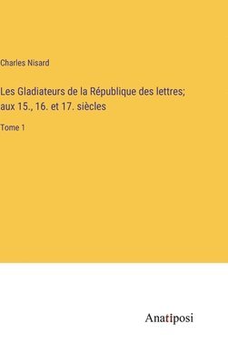 Les Gladiateurs de la Rpublique des lettres; aux 15., 16. et 17. sicles 1