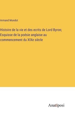 Histoire de la vie et des ecrits de Lord Byron; Esquisse de la posie anglaise au commencement du XIXe sicle 1