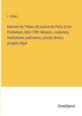 Histoire du Palais de justice de Paris et du Parlement, 860-1789; Moeurs, coutumes, institutions judiciaires, procès divers, progrès légal