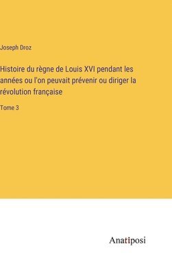 bokomslag Histoire du rgne de Louis XVI pendant les annes ou l'on peuvait prvenir ou diriger la rvolution franaise