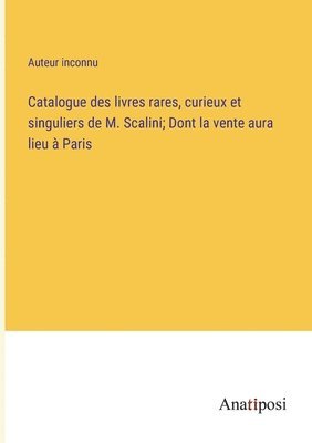 Catalogue des livres rares, curieux et singuliers de M. Scalini; Dont la vente aura lieu  Paris 1