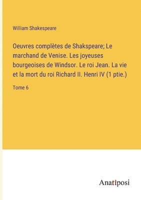 Oeuvres compltes de Shakspeare; Le marchand de Venise. Les joyeuses bourgeoises de Windsor. Le roi Jean. La vie et la mort du roi Richard II. Henri IV (1 ptie.) 1