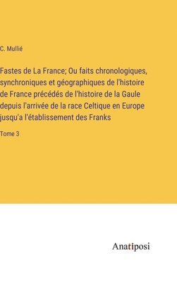 Fastes de La France; Ou faits chronologiques, synchroniques et géographiques de l'histoire de France précédés de l'histoire de la Gaule depuis l'arriv 1