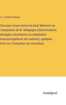 Chirurgie conservatrice du pied; Mmoire sur l'amputation de M. Malgaigne (dsarticulation astragalo-calcanenne ou amputation sous-astragalienne des auteurs), quelques mots sur l'extirpation du 1