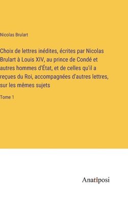Choix de lettres indites, crites par Nicolas Brulart  Louis XIV, au prince de Cond et autres hommes d'tat, et de celles qu'il a reues du Roi, accompagnes d'autres lettres, sur les 1
