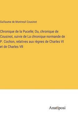 Chronique de la Pucelle; Ou, chronique de Cousinot, suivie de La chronique normande de P. Cochon, relatives aux rgnes de Charles VI et de Charles VII 1