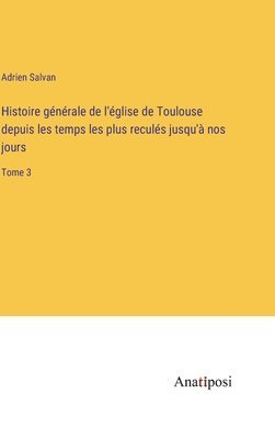 bokomslag Histoire générale de l'église de Toulouse depuis les temps les plus reculés jusqu'à nos jours