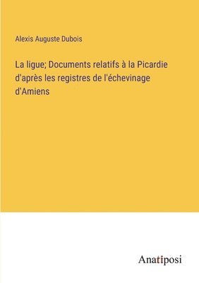 La ligue; Documents relatifs  la Picardie d'aprs les registres de l'chevinage d'Amiens 1