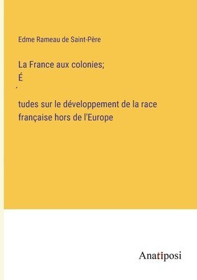 La France aux colonies; &#769;tudes sur le dveloppement de la race franaise hors de l'Europe 1