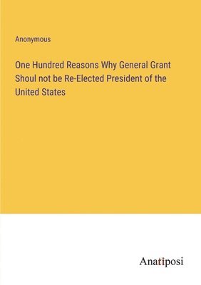 One Hundred Reasons Why General Grant Shoul not be Re-Elected President of the United States 1