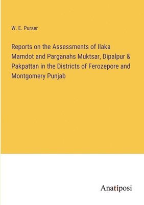 Reports on the Assessments of Ilaka Mamdot and Parganahs Muktsar, Dipalpur & Pakpattan in the Districts of Ferozepore and Montgomery Punjab 1