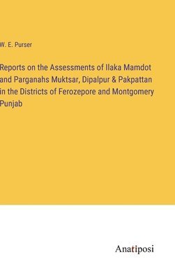 Reports on the Assessments of Ilaka Mamdot and Parganahs Muktsar, Dipalpur & Pakpattan in the Districts of Ferozepore and Montgomery Punjab 1