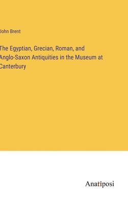 The Egyptian, Grecian, Roman, and Anglo-Saxon Antiquities in the Museum at Canterbury 1