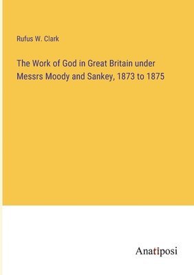 bokomslag The Work of God in Great Britain under Messrs Moody and Sankey, 1873 to 1875