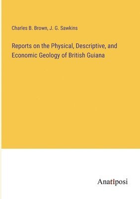 Reports on the Physical, Descriptive, and Economic Geology of British Guiana 1