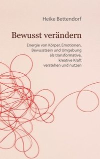 bokomslag Bewusst verändern: Energie von Körper, Emotionen, Bewusstsein und Umgebung als transformative, kreative Kraft verstehen und nutzen