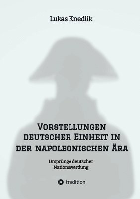 Vorstellungen deutscher Einheit in der napoleonischen Ära: Ursprünge deutscher Nationswerdung 1