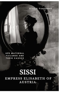 Olivia S. Frankenfeld - Sissi - Empress Elisabeth of Austria: Her Maternal Failures and Their Causes, Inbunden