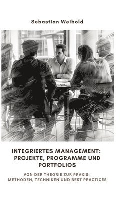 Integriertes Management: Projekte, Programme und Portfolios: Von der Theorie zur Praxis: Methoden, Techniken und Best Practices 1