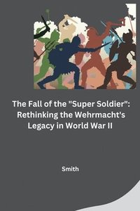 bokomslag The Fall of the "Super Soldier": Rethinking the Wehrmacht's Legacy in World War II