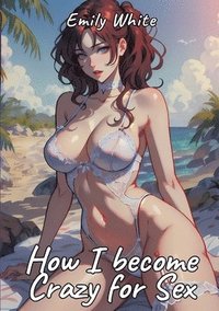 bokomslag How I become Crazy for Sex: Sexy Erotic Stories for Adults Illustrated with Hentai Pictures - Naked Illustrations Included - Hot Plots