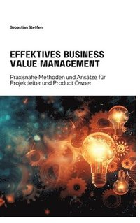 bokomslag Effektives Business Value Management: Praxisnahe Methoden und Ansätze für Projekt-leiter und Product Owner