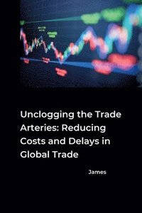 bokomslag Unclogging the Trade Arteries: Reducing Costs and Delays in Global Trade