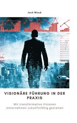 bokomslag Visionäre Führung in der Praxis: Mit transformative Visionen Unternehmen zukunftsfähig gestalten