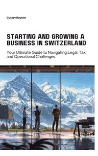 bokomslag Starting and Growing a Business in Switzerland: Your Ultimate Guide to Navigating Legal, Tax, and Operational Challenges