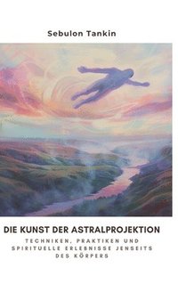 bokomslag Die Kunst der Astralprojektion: Techniken, Praktiken und spirituelle Erlebnisse jenseits des Körpers