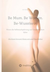 bokomslag Be Mum. Be Woman. Be-Wusstsein: Wenn die Selbstaufgabe zur Unsichtbarkeit führt - Die Kunst bewusst Mama sein und Frau bleiben