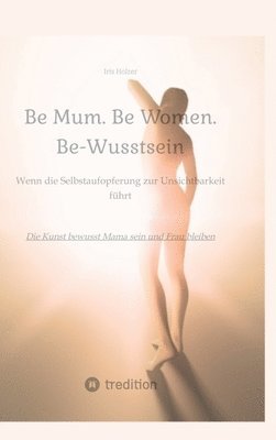 bokomslag Be Mum. Be Woman. Be-Wusstsein: Wenn die Selbstaufgabe zur Unsichtbarkeit führt - Die Kunst bewusst Mama sein und Frau bleiben