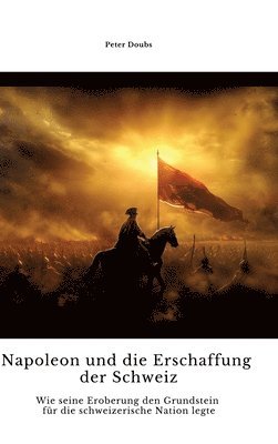 bokomslag Napoleon und die Erschaffung der Schweiz: Wie seine Eroberung den Grundstein für die schweizerische Nation legte