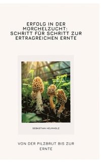 bokomslag Erfolg in der Morchelzucht: Schritt für Schritt zur ertragreichen Ernte: Von der Pilzbrut bis zur Ernte